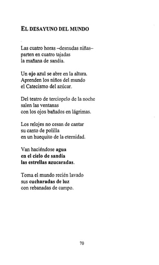 EL DESAYUNO DEL MUNDO
Las cuatro horas -desnudas niñas-
parten en cuatro tajadas
la mañana de sandía.
Un ojo azul se abre en la altura.
Aprenden los niños del mundo
el Catecismo del azúcar.
Del teatro de terciopelo de la noche
salen las ventanas
con los ojos bañados en lágrimas.
Los relojes no cesan de cantar
su canto de polilla
en un huequito de la eternidad.
Van haciéndose agua
en el cielo de sandía
las estrellas azucaradas.
Toma el mundo recién lavado
sus cucharadas de luz
con rebanadas de campo.
70
 