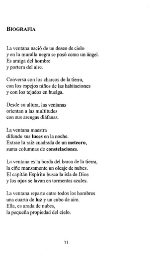 BIOGRAFIA
La ventana nació de un deseo de cielo
y en la muralla negra se posó como un ángel.
Es amiga del hombre
y portera del aire.
Conversa con los charcos de la tierra,
con los espejos niños de las habitaciones
y con los tejados en huelga.
Desde su altura, las ventanas
orientan a las multitudes
con sus arengas diáfanas.
La ventana maestra
difunde sus luces en la noche.
Extrae la raíz cuadrada de un meteoro,
suma columnas de constelaciones.
La ventana es la borda del barco de la tierra,
la ciñe mansamente un oleaje de nubes.
El capitán Espíritu busca la isla de Dios
y los ojos se lavan en tormentas azules.
La ventana reparte entre todos los hombres
una cuarta de luz y un cubo de aire.
Ella, es arada de nubes,
la pequeña propiedad del cielo.
71
 