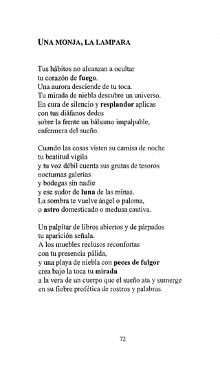 UNA MONJA, LA LAMPARA
Tus hábitos no alcanzan a ocultar
tu corazón de fuego.
Una aurora desciende de tu toca.
Tu mirada de niebla descubre un universo.
En cura de silencio y resplandor aplicas
con tus diáfanos dedos
sobre la frente un bálsamo impalpable,
enfermera del sueño.
Cuando las cosas visten su camisa de noche
tu beatitud vigila
y tu voz débil cuenta sus grutas de tesoros
nocturnas galerías
y bodegas sin nadie
y ese sudor de luna de las minas.
La sombra te vuelve ángel o paloma,
o astro domesticado o medusa cautiva.
Un palpitar de libros abiertos y de párpados
tu aparición señala.
A los muebles reclusos reconfortas
con tu presencia pálida,
y una playa de niebla con peces de fulgor
crea bajo la toca tu mirada
a la vera de un cuerpo que el sueño ata y sumerge
en su fiebre profética de rostros y palabras.
72
 