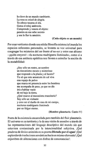 la clave de un mundo cambiante.
La rosa es crisol de alegría.
Te ofrece tesoros el día.
Gotea el reloj ambrosía.
Comprende y venera al objeto:
penetra en ese orbe secreto
y sea la flor tu amuleto.
(Cada objeto es un mundo)
Por esas vertientes donde una nítida filosofía existencial inunda los
espacios referentes personales, se levanta su voz universal para
congregar los misterios del ser frente al no-ser y entre ese abismo
-¡quién creyera!- «la nocturna madriguera iluminada», como si a
través de esa antítesis epitética nos llevara a asimilar la noción de
la mutabilidad:
¿Soy sólo un rostro, un nombre
un mecanismo oscuro y misterioso
que responde a la planta y al lucero?
Yo sé que este armatoste de cal viva
con ropaje de polvo
que marca mi presencia entre los hombres
me acompaña de paso, ya que un día
irá a habitar vacío
de mí bajo la tierra.
¿Qué mueve al mecanismo transitorio?
Soy sólo un visitante
y creo ser el dueño de casa de mi cuerpo,
nocturna madriguera iluminada
por un fulgor eterno.
(Hombre planetario . Canto IV)
Poeta de la existencia encarcelada pero también del fluir planetario.
El universo es su territorio y le da una visión de asombro a través de
las representaciones del lenguaje descriptivo del mundo sin que
estuviera contaminada por la intencionalidad subjetiva. ¡Qué
praderas de léxico animista en su poema Dictado por el agua! ¡Qué
esplendor de traslaciones semánticas hacia un mismo elemento! ¡Qué
enjambres de aliteraciones con disfraz de consonancias!:
XI
 