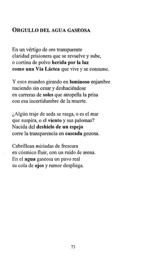 ORGULLO DEL AGUA GASEOSA
En un vértigo de oro transparente
claridad prisionera que se revuelve y sube,
o cortina de polvo herida por la luz
como una Vía Láctea que vive y se consume.
Y esos mundos girando en luminoso enjambre
naciendo sin cesar y deshaciéndose
en carreras de soles que atropella la prisa
con esa incertidumbre de la muerte.
¿Algún traje de seda se rasga, o es el mar
que suspira, o el viento y sus palomas?
Nacida del deshielo de un espejo
corre la transparencia en cascada gozosa.
Cabrillean miríadas de frescura
en cósmico fluir, con un ruido de arena.
En el agua gaseosa un pavo real
su cola de ojos y rumor despliega.
73
 