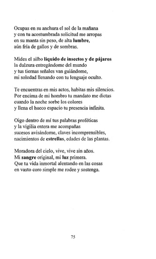 Ocupas en su anchura el sol de la mañana
y con tu acostumbrada solicitud me arropas
en su manta sin peso, de alta lumbre,
aún fría de gallos y de sombras.
Mides el silbo líquido de insectos y de pájaros
la dulzura entregándome del mundo
y tus tiernas señales van guiándome,
mi soledad llenando con tu lenguaje oculto.
Te encuentras en mis actos, habitas mis silencios.
Por encima de mi hombro tu mandato me dictas
cuando la noche sorbe los colores
y llena el hueco espacio tu presencia infinita.
Oigo dentro de mí tus palabras proféticas
y la vigilia entera me acompañas
sucesos avisándome, claves incomprensibles,
nacimientos de estrellas, edades de las plantas.
Moradora del cielo, vive, vive sin años.
Mi sangre original, mi luz primera.
Que tu vida inmortal alentando en las cosas
en vasto coro simple me rodee y sostenga.
75
 