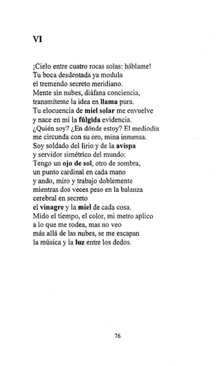 VI
¡Cielo entre cuatro rocas solas: háblame!
Tu boca desdentada ya modula
el tremendo secreto meridiano.
Mente sin nubes, diáfana conciencia,
transmíteme la idea en llama pura.
Tu elocuencia de miel solar me envuelve
y nace en mí la fúlgida evidencia.
¿Quién soy? ¿En dónde estoy? El mediodía
me circunda con su oro, mina inmensa.
Soy soldado del lirio y de la avispa
y servidor simétrico del mundo:
Tengo un ojo de sol, otro de sombra,
un punto cardinal en cada mano
y ando, miro y trabajo doblemente
mientras dos veces peso en la balanza
cerebral en secreto
el vinagre y la miel de cada cosa.
Mido el tiempo, el color, mi metro aplico
a lo que me rodea, mas no veo
más allá de las nubes, se me escapan
la música y la luz entre los dedos.
76
 
