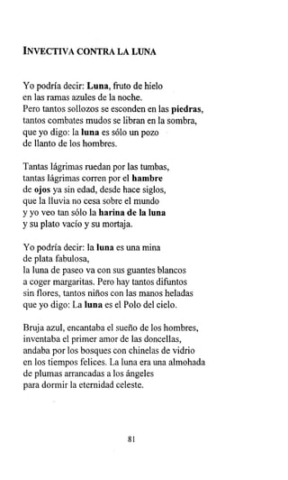 INVECTIVA CONTRA LA LUNA
Yo podría decir: Luna, fruto de hielo
en las ramas azules de la noche.
Pero tantos sollozos se esconden en las piedras,
tantos combates mudos se libran en la sombra,
que yo digo: la luna es sólo un pozo
de llanto de los hombres.
Tantas lágrimas ruedan por las tumbas,
tantas lágrimas corren por el hambre
de ojos ya sin edad, desde hace siglos,
que la lluvia no cesa sobre el mundo
y yo veo tan sólo la harina de la luna
y su plato vacío y su mortaja.
Yo podría decir: la luna es una mina
de plata fabulosa,
la luna de paseo va con sus guantes blancos
a coger margaritas. Pero hay tantos difuntos
sin flores, tantos niños con las manos heladas
que yo digo : La luna es el Polo del cielo.
Bruja azul, encantaba el sueño de los hombres,
inventaba el primer amor de las doncellas,
andaba por los bosques con chinelas de vidrio
en los tiempos felices. La luna era una almohada
de plumas arrancadas a los ángeles
para dormir la eternidad celeste.
81
 