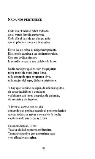 NADA NOS PERTENECE
Cada día el mismo árbol rodeado
de su verde familia rumorosa.
Cada día el latir de un tiempo niño
que el péndulo mece en la sombra.
El río da sin prisa su naipe transparente.
El silencio camina a un inminente ruido.
Con sus deditos tiernos
la semilla desgarra sus pañales de limo.
Nadie sabe por qué existen los pájaros
ni tu tonel de vino, luna llena,
ni la amapola que se quema viva,
ni la mujer del arpa, dichosa prisionera.
Y hay que vestirse de agua, de dóciles tejidos,
de cosas invisibles y cordiales
y afeitarse con leves despojos de palomas,
de arcoiris y de ángeles.
Y lavar el escaso oro del día
contando sus pepitas cuando el poniente herido
quema todas sus naves y se acerca la noche
capitaneando sus oscuras tribus.
Entonces hablas, Cielo:
Tu alta ciudad nocturna se ilumina.
Tu muchedumbre con antorchas pasa
y en silencio nos mira.
83
 