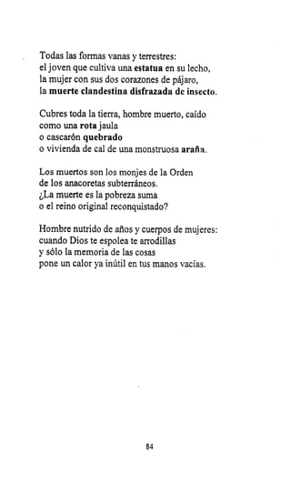 Todas las formas vanas y terrestres:
el joven que cultiva una estatua en su lecho,
la mujer con sus dos corazones de pájaro,
la muerte clandestina disfrazada de insecto.
Cubres toda la tierra, hombre muerto, caído
como una rota jaula
o cascarón quebrado
o vivienda de cal de una monstruosa araña.
Los muertos son los monjes de la Orden
de los anacoretas subterráneos.
¿La muerte es la pobreza suma
o el reino original reconquistado?
Hombre nutrido de años y cuerpos de mujeres:
cuando Dios te espolea te arrodillas
y sólo la memoria de las cosas
pone un calor ya inútil en tus manos vacías.
84
 