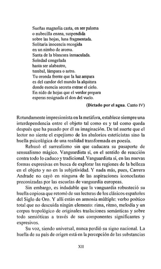 Sueñas magnolia casta, en ser paloma
o nubecilla enana, suspendida
sobre las hojas, luna fragmentada.
Solitaria inocencia recogida
en un nimbo de aroma.
Santa de la blancura inmaculada.
Soledad congelada
hasta ser alabastro,
tumbal, lámpara o astro.
Tu oronda frente que la luz ampara
es del candor del mundo la alquitara
donde esencia secreta extrae el cielo.
En nido de hojas que el verdor prepara
esperas resignada el don del vuelo.
(Dictado por el agua. Canto IV)
Rotundamente impresionista en la metáfora, establece siempre una
interdependencia entre el objeto tal como es y tal como queda
después que ha pasado por él su imaginación. De tal suerte que el
lector no siente el espejismo de los abalorios esteticistas sino la
huella psicológica de una realidad transformada en poesía.
Rehusó el surrealismo sin que caducara su pasaporte de
sensualismo mágico. Vanguardista sí, en el sentido de reacción
contra todo lo caduco y tradicional. Vanguardista sí, en las nuevas
formas expresivas en busca de explorar las regiones de la belleza
en el objeto y no en la subjetividad. Y nada más, pues, Carrera
Andrade no cayó en ninguna de las aspiraciones iconoclastas
preconizadas por las escuelas de vanguardia europeas.
Sin embargo, es indudable que la vanguardia robusteció su
huella copiosa que retomó de sus lecturas de los clásicos españoles
del Siglo de Oro. Y allí están en armonía múltiple: verbo poético
total que no descuida ningún elemento: rima, ritmo, melodía y un
corpus tropológico de originales traslaciones semánticas y sobre
todo semióticas a través de sus componentes significantes y
expresivos.
Su voz, siendo universal, nunca perdió su signo nacional. La
huella de su país de origen está en la percepción de las substancias
XII
 