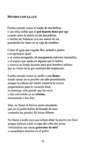 MUNDO CON LLAVE
Estaba cerrado como el sueño de una bellota
o ese reloj turbio que el pez muerto tiene por ojo
cuando entra la niebla en las pescaderías
e inclina las balanzas con sus manos de sal
guardando las luces en su caja de caudales.
Como el agua que engulle flor, animal o piedra
con apetencia igual
y se cierra enseguida, oh transparente máscara inmutable,
o el espejo que sueña en alguien que lo habite
y reserva su fondo lacustre para esos hombres pálidos
que se visten en la gris sastrería del crepúsculo.
Estaba cerrado como un anillo o una llama
donde entrar no es posible sin salir prontamente
aunque la cabeza del mártir conserva la ceniza
preparándose para la vacación final,
su domingo más grande que los otros
o día convertido ya en estatua,
monumento a los días.
Mas, no llamé al furioso perro encantado
que en el jardín habita disfrazado de rana
contando las pisadas del húsar difunto.
No llamé a nadie para que echara abajo la puerta con llave
porque hubiera caído la tapa del cofre del pirata
volviéndose sus onzas goterones de miel
o escarabajos muertos en el polvo.
85
 