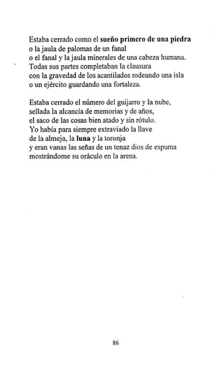 Estaba cerrado como el sueño primero de una piedra
o la jaula de palomas de un fanal
o el fanal y la jaula minerales de una cabeza humana.
Todas sus partes completaban la clausura
con la gravedad de los acantilados rodeando una isla
o un ejército guardando una fortaleza.
Estaba cerrado el número del guijarro y la nube,
sellada la alcancía de memorias y de años,
el saco de las cosas bien atado y sin rótulo.
Yo había para siempre extraviado la llave
de la almeja, la luna y la toronja
y eran vanas las señas de un tenaz dios de espuma
mostrándome su oráculo en la arena.
86
 