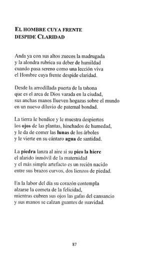 EL HOMBRE CUYA FRENTE
DESPIDE CLARIDAD
Anda ya con sus altos zuecos la madrugada
y la alondra rubrica su deber de humildad
cuando pasa sereno como una lección viva
el Hombre cuya frente despide claridad.
Desde la arrodillada puerta de la tahona
que es el arca de Dios varada en la ciudad,
sus anchas manos llueven hogazas sobre el mundo
en un nuevo diluvio de paternal bondad.
La tierra le bendice y le muestra despiertos
los ojos de las plantas, hinchados de humedad,
y le da de comer las lunas de los árboles
y le vierte en su cántaro agua de santidad.
La piedra lanza al aire si su pico la hiere
el alarido inmóvil de la maternidad
y el más simple artefacto es un recién nacido
entre sus brazos curvos, dos lienzos de piedad.
En la labor del día su corazón contempla
alzarse la cometa de la felicidad,
mientras cubren sus ojos las gafas del cansancio
y sus manos se calzan guantes de suavidad.
87
 