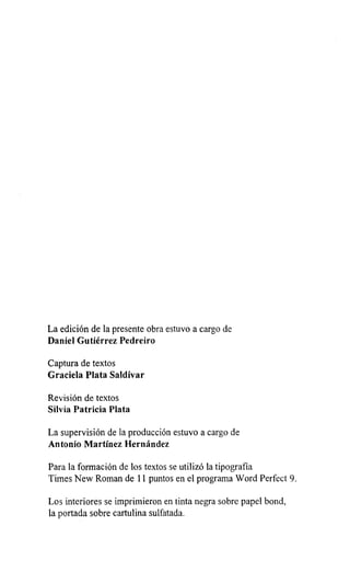 La edición de la presente obra estuvo a cargo de
Daniel Gutiérrez Pedreiro
Captura de textos
Graciela Plata Saldívar
Revisión de textos
Silvia Patricia Plata
La supervisión de la producción estuvo a cargo de
Antonio Martínez Hernández
Para la formación de los textos se utilizó la tipografía
Times New Roman de 11 puntos en el programa Word Perfect 9.
Los interiores se imprimieron en tinta negra sobre papel bond,
la portada sobre cartulina sulfatada.
 