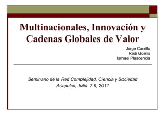 Multinacionales, Innovación y Cadenas Globales de Valor  Jorge CarrilloRedi GomisIsmael Plascencia Seminario de la Red Complejidad, Ciencia y Sociedad Acapulco, Julio  7-9, 2011 