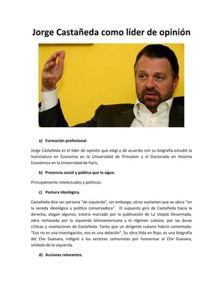 Jorge Castañeda como líder de opinión

a) Formación profesional.
Jorge Castañeda es el líder de opinión que elegí y de acuerdo con su biografía estudió la
licenciatura en Economía en la Universidad de Princeton y el Doctorado en Historia
Económica en la Universidad de París.
b) Presencia social y pública que lo sigue.
Principalmente intelectuales y políticos.
c) Postura ideológica.
Castañeda dice ser persona "de izquierda", sin embargo, otros sostienen que se ubica "en
la vereda ideológica y política conservadora". El supuesto giro de Castañeda hacia la
derecha, alegan algunos, estaría marcado por la publicación de La Utopía Desarmada,
obra rechazada por la izquierda latinoamericana y el régimen cubano, por las duras
críticas y revelaciones de Castañeda. Tanto que un dirigente cubano habría comentado:
“Eso no es una investigación, eso es una delación". Su obra Vida en Rojo, es una biografía
del Che Guevara, indignó a los sectores comunistas por humanizar al Che Guevara,
símbolo de la izquierda.
d) Acciones relevantes.

 