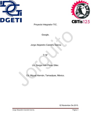 Jorge Alejandro Castaño García. Página 1
Proyecto Integrador TIC.
Google.
Jorge Alejandro Castaño García.
1 “B”
Lic. Sergio Iván Pérez Siller.
Cd. Miguel Alemán, Tamaulipas, México.
02 Noviembre De 2015.
 