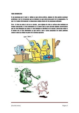 VIRUS INFORMATICO
Es un programa por el cual es dañino ya que afecta archivos, algunos de ellos pueden ocasionar
problemas o tal vez frecuencias que no sintonices ya que afecta gran parte de tu computadora. Ya
que si se traduce directamente se almacenara códigos dentro de los programas utilizados
Pero el virus no actua si este no se ejecuta , pero algunos de ellos se activan solos mediante un
tiempo transcurrido .el virus informatico se le conoce haci ya que presenta algunas características
que los virus Biologicos las cuales el virus biológico se introduce en el cuerpo y afecta una celula es
lo mismo con el virus informatico ya que afecta a una o varios programas los cuales podemos
conocer como las células de parte de tu sistema operativo

[Escriba texto]

Página 3

 