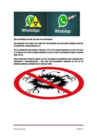 Sitios tecnológicos con mas virus que los de pornografía
Son programas en los cuales son creados por cibercriminales para haci poder manipular todo tipo
de información, cuentas bancarias, etc.
Esto es considerado como destaco G data que 15.8% de lso espacios maliciosos en la red, este virus
es el primero en la lista de paginas maliciosas ya que los sitios de pornografía ocupan el segundo
lugar en esto .
Gdata señala que del total de espacios en la red, las paginas con información sobre tecnología de la
información y telecomunicaciones , estos sitios web pornográficos constituyen un 30% de los
dominios maliciosos analizados por la empresa G DATA.

[Escriba texto]

Página 5

 