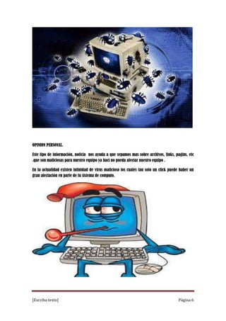 OPINION PERSONAL.
Este tipo de información, noticia nos ayuda a que sepamos mas sobre archivos, links, pagins, etc
.que son maliciosas para nuestro equipo ya haci no pueda afectar nuestro equipo .
En la actualidad existen infinidad de virus malicioso los cuales tan solo un click puede haber un
gran afectación en parte de tu sistema de computo.

[Escriba texto]

Página 6

 