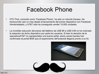Facebook Phone
•

HTC First, conocido como ‘Facebook Phone’, ha sido un rotundo fracaso. Ha 
transcurrido casi un mes desde el lanzamiento del primer dispositivo con Facebook 
Homeinstalado, y AT&T sólo ha conseguido vender 15.000 unidades.

•

La increíble reducción del precio del teléfono de US$ 99 a US$ 0.99 no ha motivado 
la adopción de dicho dispositivo por parte los usuarios. Si bien la decisión de la 
operadoraAT&T no representaba una buena señal, ahora varias fuentes han 
confirmado al portal BGR que el experimento deFacebook llegaría pronto a su fin.

 