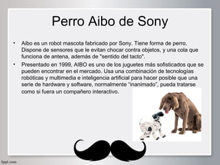 Perro Aibo de Sony
•

•

Aibo es un robot mascota fabricado por Sony. Tiene forma de perro. 
Dispone de sensores que le evitan chocar contra objetos, y una cola que 
funciona de antena, además de "sentido del tacto".
Presentado en 1999, AIBO es uno de los juguetes más sofisticados que se 
pueden encontrar en el mercado. Usa una combinación de tecnologías 
robóticas y multimedia e inteligencia artificial para hacer posible que una 
serie de hardware y software, normalmente “inanimado”, pueda tratarse 
como si fuera un compañero interactivo.

 