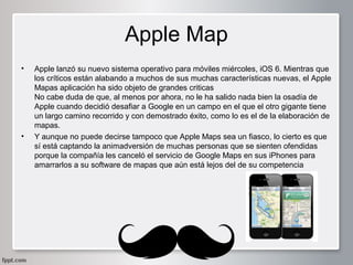 Apple Map
•

•

Apple lanzó su nuevo sistema operativo para móviles miércoles, iOS 6. Mientras que
los críticos están alabando a muchos de sus muchas características nuevas, el Apple
Mapas aplicación ha sido objeto de grandes criticas
No cabe duda de que, al menos por ahora, no le ha salido nada bien la osadía de
Apple cuando decidió desafiar a Google en un campo en el que el otro gigante tiene
un largo camino recorrido y con demostrado éxito, como lo es el de la elaboración de
mapas.
Y aunque no puede decirse tampoco que Apple Maps sea un fiasco, lo cierto es que
sí está captando la animadversión de muchas personas que se sienten ofendidas
porque la compañía les canceló el servicio de Google Maps en sus iPhones para
amarrarlos a su software de mapas que aún está lejos del de su competencia

 