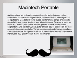 Macintoch Portable
•

A diferencia de los ordenadores portátiles más tarde de Apple y otros
fabricantes, la batería se carga en serie con el suministro de energía a la
computadora. Si la batería ya no puede mantener una carga, entonces la
computadora no puede funcionar con alimentación de CA y por lo tanto no
se inicie. La razón principal de esto es que la fuente de alimentación
original tenía una salida muy baja. Esto también es por eso que en muchos
casos el disco duro no giraba. Varias soluciones sin autorización populares
fueron concebidas, incluyendo a utilizar la fuente de alimentación de la serie
PowerBook 100 que ofrece un mayor rendimiento.

 