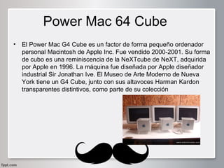Power Mac 64 Cube
•

El Power Mac G4 Cube es un factor de forma pequeño ordenador
personal Macintosh de Apple Inc. Fue vendido 2000-2001. Su forma
de cubo es una reminiscencia de la NeXTcube de NeXT, adquirida
por Apple en 1996. La máquina fue diseñada por Apple diseñador
industrial Sir Jonathan Ive. El Museo de Arte Moderno de Nueva
York tiene un G4 Cube, junto con sus altavoces Harman Kardon
transparentes distintivos, como parte de su colección

 