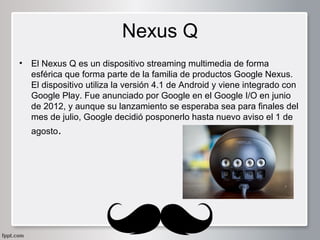 Nexus Q
•

El Nexus Q es un dispositivo streaming multimedia de forma
esférica que forma parte de la familia de productos Google Nexus.
El dispositivo utiliza la versión 4.1 de Android y viene integrado con
Google Play. Fue anunciado por Google en el Google I/O en junio
de 2012, y aunque su lanzamiento se esperaba sea para finales del
mes de julio, Google decidió posponerlo hasta nuevo aviso el 1 de
agosto.

 