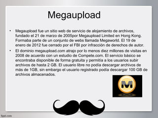 Megaupload
•

•

Megaupload fue un sitio web de servicio de alojamiento de archivos, 
fundado el 21 de marzo de 2005por Megaupload Limited en Hong Kong. 
Formaba parte de un conjunto de webs llamada Megaworld. El 19 de 
enero de 2012 fue cerrado por el FBI por infracción de derechos de autor.
El dominio megaupload.com atrajo por lo menos diez millones de visitas en 
2008 de acuerdo con un estudio de Compete.com. El servicio básico se 
encontraba disponible de forma gratuita y permitía a los usuarios subir 
archivos de hasta 2 GB. El usuario libre no podía descargar archivos de 
más de 1GB, sin embargo el usuario registrado podía descargar 100 GB de 
archivos almacenados.

 