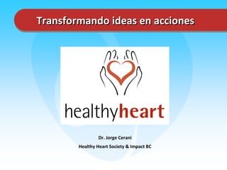 Transformando ideas en acciones




                Dr. Jorge Cerani
        Healthy Heart Society & Impact BC
 
