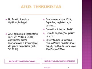 PREVISÃO CONSTITUCIONAL NATUREZA DOS ATOS TERRORISTAS
 No Brasil, inexiste
tipificação legal
 A CF repudia o terrorismo
...