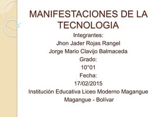 MANIFESTACIONES DE LA
TECNOLOGIA
Integrantes:
Jhon Jader Rojas Rangel
Jorge Mario Clavijo Balmaceda
Grado:
10°01
Fecha:
17/02/2015
Institución Educativa Liceo Moderno Magangue
Magangue - Bolívar
 