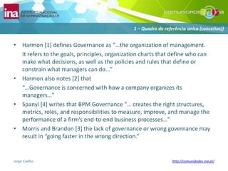 Harmon [1] defines Governance as “…the organization of management. 	It refers to the goals, principles, organization charts that define who can make what decisions, as well as the policies and rules that define or constrain what managers can do…” Harmon also notes [2] that	“…Governance is concerned with how a company organizes its managers…”Spanyi[4] writes that BPM Governance “… creates the right structures, metrics, roles, and responsibilities to measure, improve, and manage the performance of a firm’s end-to-end business processes…”Morris and Brandon [3] the lack of governance or wrong governance may result in “going faster in the wrong direction.”1 – Quadro de referênciaúnico (conceitos))