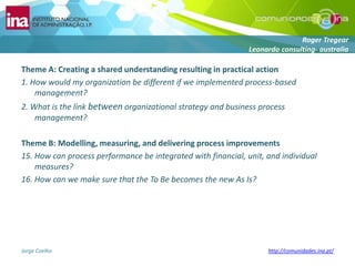 Theme A: Creating a shared understanding resulting in practical action1. How would my organization be different if we implemented process-based management?2. What is the link between organizational strategy and business process management?Theme B: Modelling, measuring, and delivering process improvements15. How can process performance be integrated with financial, unit, and individual measures?16. How can we make sure that the To Be becomes the new As Is?RogerTregearLeonardo consulting-australia