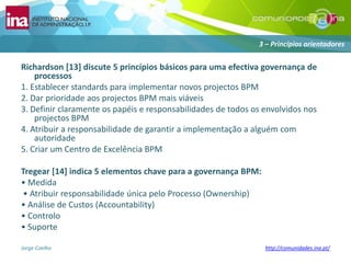 Richardson [13] discute 5 princípiosbásicosparaumaefectivagovernança de processos1. Establecer standards paraimplementarnovosprojectos BPM2. Dar prioridadeaosprojectos BPM maisviáveis3. Definirclaramenteospapéis e responsabilidades de todososenvolvidosnosprojectos BPM4. Atribuir a responsabilidade de garantir a implementação a alguém com autoridade5. Criar um Centro de Excelência BPM Tregear[14] indica 5 elementoschavepara a governança BPM:• Medida• AtribuirresponsabilidadeúnicapeloProcesso (Ownership)• Análise de Custos (Accountability)• Controlo• Suporte3 – Princípiosorientadores