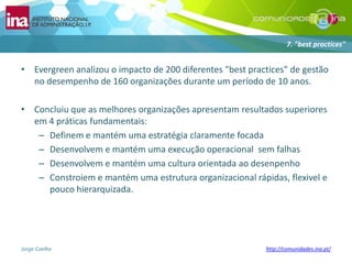 Evergreen analizou o impacto de 200 diferentes "best practices" de gestão no desempenho de 160 organizaçõesdurante um período de 10 anos.Concluiuque as melhoresorganizaçõesapresentamresultadossuperioresem 4 práticasfundamentais:Definem e mantémumaestratégiaclaramentefocadaDesenvolvem e mantémumaexecuçãooperacionalsemfalhasDesenvolvem e mantémumaculturaorientadaaodesenpenhoConstroiem e mantémumaestruturaorganizacionalrápidas, flexivel e poucohierarquizada.7. "best practices"