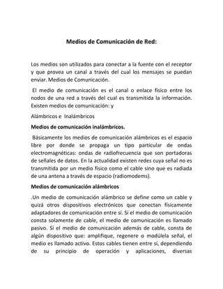 Medios de Comunicación de Red:
Los medios son utilizados para conectar a la fuente con el receptor
y que provea un canal a través del cual los mensajes se puedan
enviar. Medios de Comunicación.
El medio de comunicación es el canal o enlace físico entre los
nodos de una red a través del cual es transmitida la información.
Existen medios de comunicación: y
Alámbricos e Inalámbricos
Medios de comunicación inalámbricos.
Básicamente los medios de comunicación alámbricos es el espacio
libre por donde se propaga un tipo particular de ondas
electromagnéticas: ondas de radiofrecuencia que son portadoras
de señales de datos. En la actualidad existen redes cuya señal no es
transmitida por un medio físico como el cable sino que es radiada
de una antena a través de espacio (radiomodems).
Medios de comunicación alámbricos
.Un medio de comunicación alámbrico se define como un cable y
quizá otros dispositivos electrónicos que conectan físicamente
adaptadores de comunicación entre sí. Sí el medio de comunicación
consta solamente de cable, el medio de comunicación es llamado
pasivo. Sí el medio de comunicación además de cable, consta de
algún dispositivo que: amplifique, regenere o modúlela señal, el
medio es llamado activo. Estos cables tienen entre sí, dependiendo
de su principio de operación y aplicaciones, diversas
 