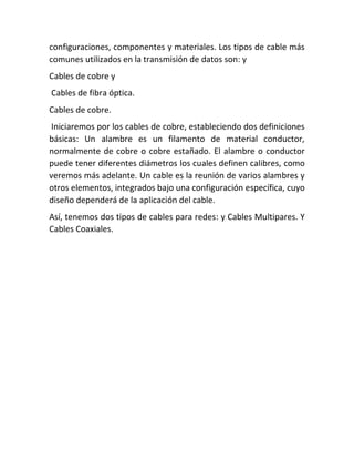 configuraciones, componentes y materiales. Los tipos de cable más
comunes utilizados en la transmisión de datos son: y
Cables de cobre y
Cables de fibra óptica.
Cables de cobre.
Iniciaremos por los cables de cobre, estableciendo dos definiciones
básicas: Un alambre es un filamento de material conductor,
normalmente de cobre o cobre estañado. El alambre o conductor
puede tener diferentes diámetros los cuales definen calibres, como
veremos más adelante. Un cable es la reunión de varios alambres y
otros elementos, integrados bajo una configuración específica, cuyo
diseño dependerá de la aplicación del cable.
Así, tenemos dos tipos de cables para redes: y Cables Multipares. Y
Cables Coaxiales.
 