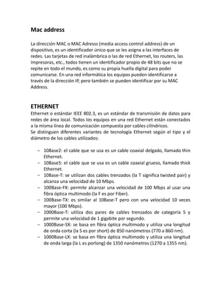 Mac address
La dirección MAC o MAC Adresss (media access control address) de un
dispositivo, es un identificador único que se les asigna a las interfaces de
redes. Las tarjetas de red inalámbrica o las de red Ethernet, los routers, las
impresoras, etc., todos tienen un identificador propio de 48 bits que no se
repite en todo el mundo, es como su propia huella digital para poder
comunicarse. En una red informática los equipos pueden identificarse a
través de la dirección IP, pero también se pueden identificar por su MAC
Address.
ETHERNET
Ethernet o estándar IEEE 802.3, es un estándar de transmisión de datos para
redes de área local. Todos los equipos en una red Ethernet están conectados
a la misma línea de comunicación compuesta por cables cilíndricos.
Se distinguen diferentes variantes de tecnología Ethernet según el tipo y el
diámetro de los cables utilizados:
- 10Base2: el cable que se usa es un cable coaxial delgado, llamado thin
Ethernet.
- 10Base5: el cable que se usa es un cable coaxial grueso, llamado thick
Ethernet.
- 10Base-T: se utilizan dos cables trenzados (la T significa twisted pair) y
alcanza una velocidad de 10 Mbps.
- 100Base-FX: permite alcanzar una velocidad de 100 Mbps al usar una
fibra óptica multimodo (la F es por Fiber).
- 100Base-TX: es similar al 10Base-T pero con una velocidad 10 veces
mayor (100 Mbps).
- 1000Base-T: utiliza dos pares de cables trenzados de categoría 5 y
permite una velocidad de 1 gigabite por segundo.
- 1000Base-SX: se basa en fibra óptica multimodo y utiliza una longitud
de onda corta (la S es por short) de 850 nanómetros (770 a 860 nm).
- 1000Base-LX: se basa en fibra óptica multimodo y utiliza una longitud
de onda larga (la L es porlong) de 1350 nanómetros (1270 a 1355 nm).
 