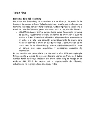 Token Ring
Esquemas de la Red Token Ring
Los datos en Token-Ring se transmiten a 4 o 16mbps, depende de la
implementación que se haga. Todas las estaciones se deben de configurar con
la misma velocidad para que funcione la red. Cada computadora se conecta a
través de cable Par Trenzado ya sea blindado o no a un concentrador llamado
 MAU(Media Access Unit), y aunque la red queda físicamente en forma
de estrella, lógicamente funciona en forma de anillo por el cual da
vueltas el Token. En realidad el MAU es el que contiene internamente
el anillo y si falla una conexión automáticamente la ignora para
mantener cerrado el anillo. En este tipo de red la comunicación se da
por el paso de un token o testigo, que se puede conceptualizar como
un cartero que pasa recogiendo y entregando paquetes de
información.
Es una arquitectura desarrollada por IBM en los años 1970 con topología
física en anillo y técnica de acceso de testigio, usando un frame de 3 bytes
llamado token que viaja alrededor del anillo. Token Ring se recoge en el
estándar IEEE 802.5. En desuso por la popularización de Ethernet;
actualmente no es empleada en diseños de redes.
 
