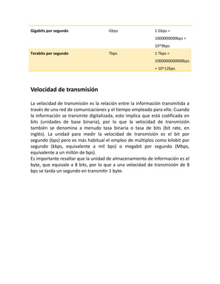 Gigabits por segundo Gbps 1 Gbps =
1000000000bps =
10^9bps
Terabits por segundo Tbps 1 Tbps =
1000000000000bps
= 10^12bps
Velocidad de transmisión
La velocidad de transmisión es la relación entre la información transmitida a
través de una red de comunicaciones y el tiempo empleado para ello. Cuando
la información se transmite digitalizada, esto implica que está codificada en
bits (unidades de base binaria), por lo que la velocidad de transmisión
también se denomina a menudo tasa binaria o tasa de bits (bit rate, en
inglés). La unidad para medir la velocidad de transmisión es el bit por
segundo (bps) pero es más habitual el empleo de múltiplos como kilobit por
segundo (kbps, equivalente a mil bps) o megabit por segundo (Mbps,
equivalente a un millón de bps).
Es importante resaltar que la unidad de almacenamiento de información es el
byte, que equivale a 8 bits, por lo que a una velocidad de transmisión de 8
bps se tarda un segundo en transmitir 1 byte.
 