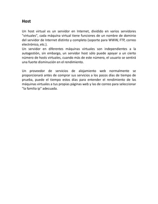 Host
Un host virtual es un servidor en Internet, dividido en varios servidores
"virtuales", cada máquina virtual tiene funciones de un nombre de dominio
del servidor de Internet distinto y completo (soporte para WWW, FTP, correo
electrónico, etc.).
Un servidor en diferentes máquinas virtuales son independientes a la
autogestión, sin embargo, un servidor host sólo puede apoyar a un cierto
número de hosts virtuales, cuando más de este número, el usuario se sentirá
una fuerte disminución en el rendimiento.
Un proveedor de servicios de alojamiento web normalmente se
proporcionará antes de comprar sus servicios a los pocos días de tiempo de
prueba, puede el tiempo estos días para entender el rendimiento de las
máquinas virtuales a tus propias páginas web y las de correo para seleccionar
"la familia ip" adecuada.
 