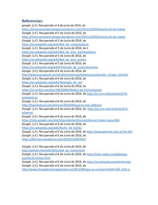 Referencias:
google. (s.f.). Recuperado el 4 de junio de 2016, de
https://fumsnuevastecnologias.wordpress.com/2011/10/05/historia-de-las-redes/
Google. (s.f.). Recuperado el 5 de Junio de 2016, de
https://fumsnuevastecnologias.wordpress.com/2011/10/05/historia-de-las-redes/
Google. (s.f.). Recuperado el 5 de Junio de 2016, de
https://es.wikipedia.org/wiki/Red_de_computadoras
Google. (s.f.). Recuperado el 5 de Junio de 2016, de •
https://es.wikipedia.org/wiki/Red_de_área_metropolitana
Google. (s.f.). Recuperado el 5 de Junio de 2016, de
https://es.wikipedia.org/wiki/Red_de_área_amplia
Google. (s.f.). Recuperado el 5 de Junio de 2016, de
https://es.wikipedia.org/wiki/Protocolo_de_comunicaciones
Google. (s.f.). Recuperado el 6 de Junio de 2016, de
http://www.uazuay.edu.ec/estudios/sistemas/teleproceso/apuntes_1/capa_red.htm
Google. (s.f.). Recuperado el 6 de Junio de 2016, de
https://es.wikipedia.org/wiki/Topología_de_red
Google. (s.f.). Recuperado el 6 de Junio de 2016, de
https://es.scribd.com/doc/34632009/Medios-de-Comunicacion
Google. (s.f.). Recuperado el 6 de Junio de 2016, de http://es.ccm.net/contents/274-
protocolo-ip
Google. (s.f.). Recuperado el 6 de Junio de 2016, de
http://hipertextual.com/archivo/2014/09/que-es-mac-address/
Google. (s.f.). Recuperado el 6 de Junio de 2016, de http://es.ccm.net/contents/672-
ethernet
Google. (s.f.). Recuperado el 6 de Junio de 2016, de
https://sites.google.com/site/httpredesfacil/home/ethernet-token-ring-y-fddi
Google. (s.f.). Recuperado el 6 de Junio de 2016, de
https://es.wikipedia.org/wiki/Ancho_de_banda
Google. (s.f.). Recuperado el 6 de Junio de 2016, de http://www.geronet.com.ar/?p=167
Google. (s.f.). Recuperado el 6 de Junio de 2016, de
https://jfherrera.wordpress.com/2010/11/08/442/
Google. (s.f.). Recuperado el 6 de Junio de 2016, de
http://wikitel.info/wiki/Velocidad_de_transmisión
Google. (s.f.). Recuperado el 6 de Junio de 2016, de http://todo-redes.com/gateway-
puerta-de-enlace.html
Google. (s.f.). Recuperado el 6 de Junio de 2016, de https://es.wikipedia.org/wiki/Servidor
Google. (s.f.). Recuperado el 6 de Junio de 2016, de
http://www.cheapdomainregistration.es/2013/08/que-es-un-host.html#.V1ZK_b1X-1s
 