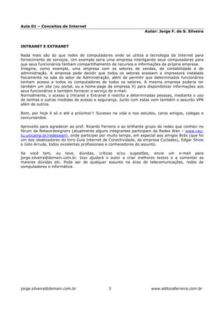 Aula 01 – Conceitos de Internet
                                                                Autor: Jorge F. de S. Silveira



INTRANET E EXTRANET

Nada mais são do que redes de computadores onde se utiliza a tecnologia da Internet para
fornecimento de serviços. Um exemplo seria uma empresa interligando seus computadores para
que seus funcionários tenham compartilhamento de recursos e informações da própria empresa.
Imagine, como exemplo, uma empresa com os setores de vendas, de contabilidade e de
administração. A empresa pode decidir que todos os setores acessem a impressora instalada
fisicamente na sala do setor de Administração, além de permitir que determinados funcionários
tenham acesso a todos os computadores de todos os setores. A mesma empresa poderia ter
também um site (ou portal, ou a home-page da empresa X) para disponibilizar informações aos
seus funcionários e também fornecer o serviço de e-mail.
Normalmente, o acesso à Intranet e Extranet é restrito a determinadas pessoas, mediante o uso
de senhas e outras medidas de acesso e segurança. Junto com estas vem também o assunto VPN
além de outros.

Bom, por hoje é só e até a próxima!!! Sucesso na vida e nos estudos, caros amigos, colegas e
concursandos.

Aproveito para agradecer ao prof. Ricardo Ferreira e ao brilhante grupo de redes que conheci no
fórum da Networdesigners (atualmente alguns integrantes participam da Redes Wan – www.rau-
tu.unicamp.br/redeswan), onde participei por muito tempo, em especial aos amigos Brás (que foi
um dos idealizadores do livro Guia Internet de Conectividade, da empresa Cyclades), Edgar Shine
e Júlio Arruda, todos excelentes profissionais e conhecedores do assunto.

Se você tem, ou teve, dúvidas, críticas e/ou sugestões, envie um e-mail para
jorge.silveira@domain.com.br. Isso ajudará o autor a criar melhores textos e a comentar as
maiores dúvidas etc. Pode ser de qualquer assunto na área de telecomunicações, redes de
computadores e informática.




jorge.silveira@domain.com.br                 3                     www.editoraferreira.com.br
 