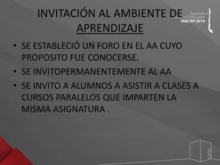 INVITACIÓN AL AMBIENTE DE 
APRENDIZAJE 
• SE ESTABLECIÓ UN FORO EN EL AA CUYO 
PROPOSITO FUE CONOCERSE. 
• SE INVITOPERMANENTEMENTE AL AA 
• SE INVITO A ALUMNOS A ASISTIR A CLASES A 
CURSOS PARALELOS QUE IMPARTEN LA 
MISMA ASIGNATURA . 
 