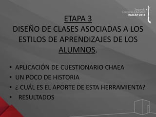 ETAPA 3 
DISEÑO DE CLASES ASOCIADAS A LOS 
ESTILOS DE APRENDIZAJES DE LOS 
ALUMNOS. 
• APLICACIÓN DE CUESTIONARIO CHAEA 
• UN POCO DE HISTORIA 
• ¿ CUÁL ES EL APORTE DE ESTA HERRAMIENTA? 
• RESULTADOS 
 