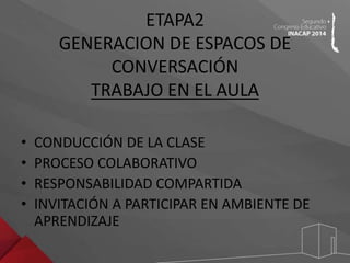 ETAPA2 
GENERACION DE ESPACOS DE 
CONVERSACIÓN 
TRABAJO EN EL AULA 
• CONDUCCIÓN DE LA CLASE 
• PROCESO COLABORATIVO 
• RESPONSABILIDAD COMPARTIDA 
• INVITACIÓN A PARTICIPAR EN AMBIENTE DE 
APRENDIZAJE 
 