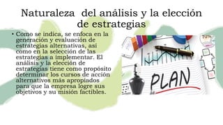 Naturaleza del análisis y la elección
de estrategias
• Como se indica, se enfoca en la
generación y evaluación de
estrategias alternativas, así
como en la selección de las
estrategias a implementar. El
análisis y la elección de
estrategias tiene como propósito
determinar los cursos de acción
alternativos más apropiados
para que la empresa logre sus
objetivos y su misión factibles.
 