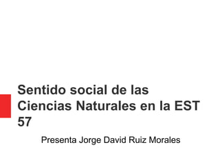 Sentido social de las
Ciencias Naturales en la EST
57
Presenta Jorge David Ruiz Morales
 