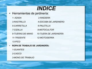 INDICE
●   Herramientas de jardinería:
    1- AZADA             2-RAEDERA
    3-RASTRILLO         4-ESCOBA DE JARDINERO
    5-CARRETILLA        6-PALETILLA
    7-CIZALLA           8-MOTOCULTOR
    9-TIJERAS DE MANO   10-TIJERA DE JARDINERÍA
    11-TRIDENTE         12-MOTOSIERRA
    13-PICO
●   ROPA DE TRABAJO DE JARDINERÍA:
    1-GUANTES
    2-CASCO
    3-MONO DE TRABAJO
 