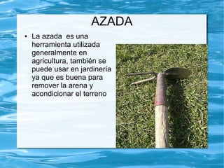 AZADA
●   La azada es una
    herramienta utilizada
    generalmente en
    agricultura, también se
    puede usar en jardinería
    ya que es buena para
    remover la arena y
    acondicionar el terreno
 